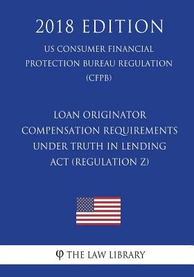 Loan Originator Compensation Requirements Under Truth in Lending ACT (Regulation Z) (Us Consumer Financial Protection Bureau Regulation) (Cfpb) (2018 by The Law Library