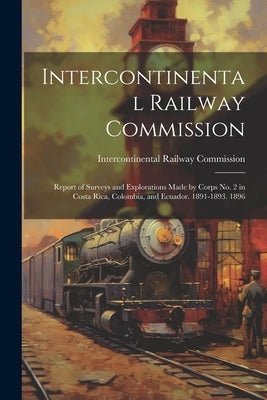 Intercontinental Railway Commission: Report of Surveys and Explorations Made by Corps No. 2 in Costa Rica, Colombia, and Ecuador. 1891-1893. 1896 by Intercontinental Railway Commission