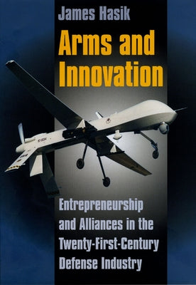 Arms and Innovation: Entrepreneurship and Alliances in the Twenty-First Century Defense Industry by Hasik, James