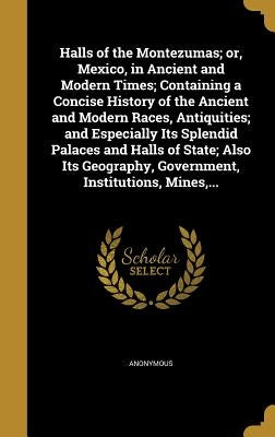 Halls of the Montezumas; or, Mexico, in Ancient and Modern Times; Containing a Concise History of the Ancient and Modern Races, Antiquities; and Espec by Anonymous