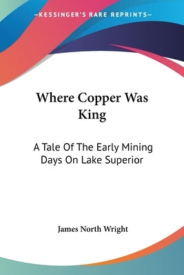 Where Copper Was King: A Tale Of The Early Mining Days On Lake Superior by Wright, James North