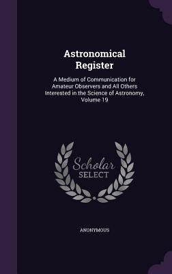 Astronomical Register: A Medium of Communication for Amateur Observers and All Others Interested in the Science of Astronomy, Volume 19 by Anonymous