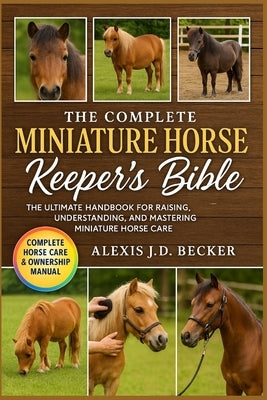 The Complete Miniature Horse Keeper's Bible: The Ultimate Handbook for Raising, Understanding, and Mastering Miniature Horse Care by J. D. Becker, Alexis