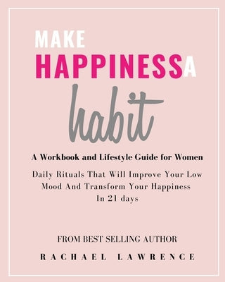 Make Happiness A Habit: Daily Rituals That Will Improve Your Low Mood And Transform Your Happiness In 21 days - Includes The 21 Day Happiness by Lawrence, Rachael