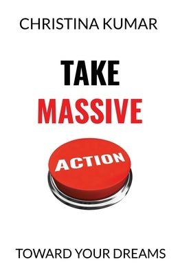 Take Massive Action: Toward Your Dreams by Kumar, Christina