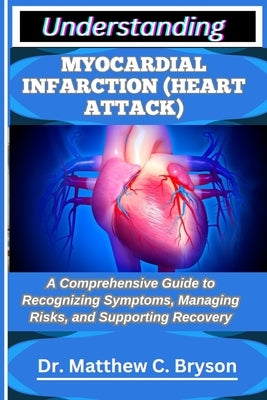 Understanding Myocardial Infarction (Heart Attack): A Comprehensive Guide to Recognizing Symptoms, Managing Risks, and Supporting Recovery by C. Bryson, Matthew