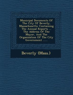 Municipal Documents of the City of Beverly, Massachusetts: Containing the Annual Reports ... the Address of the Mayor, and the Organization of the Cit by (Mass )., Beverly