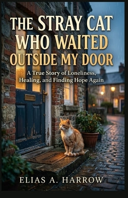 The Stray Cat Who Waited Outside My Door: A True Story of Loneliness, Healing, and Finding Hope Again. by Harrow, Elias A.