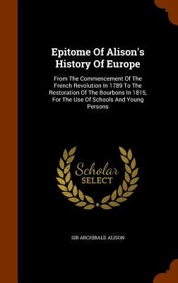 Epitome Of Alison's History Of Europe: From The Commencement Of The French Revolution In 1789 To The Restoration Of The Bourbons In 1815, For The Use by Alison, Archibald