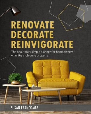Renovate Decorate Reinvigorate: The beautifully simple planner for homeowners who like a job done properly by Francombe, Susan