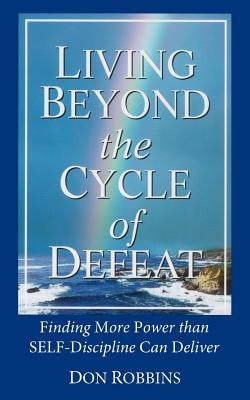 Living Beyond the Cycle of Defeat: Finding More Power than Self-Discipline Can Deliver by Robbins, Don