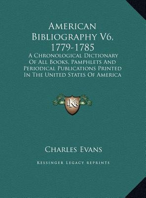 American Bibliography V6, 1779-1785: A Chronological Dictionary of All Books, Pamphlets and Periodical Publications Printed in the United States of Am by Evans, Charles