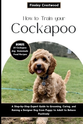 How to Train Your Cockapoo: A Step-by-Step Expert Guide to Grooming, Caring, and Raising a Designer Dog from Puppy to Adult to Behave Positively by Crestwood, Finnley