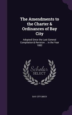 The Amendments to the Charter & Ordinances of Bay City: Adopted Since the Last General Compilation & Revision ... in the Year 1882 by Bay City (Mich