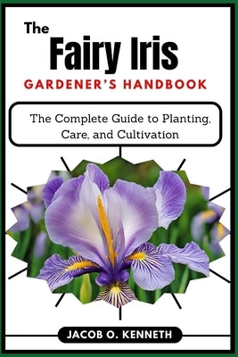 The Fairy Iris Gardener's Handbook: The Complete Guide to Planting, Care, and Cultivation by Kenneth, Jacob O.