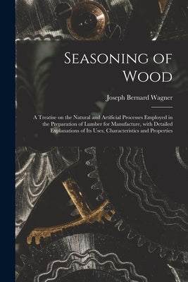 Seasoning of Wood: a Treatise on the Natural and Artificial Processes Employed in the Preparation of Lumber for Manufacture, With Detaile by Wagner, Joseph Bernard 1870-