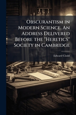 Obscurantism in Modern Science. An Address Delivered Before the "Heretics" Society in Cambridge by Clodd, Edward