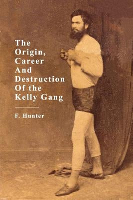 The Origin, Career and Destruction of the Kelly Gang by Hunter, F.