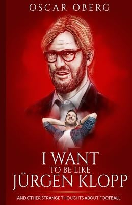 I Want to Be Like Jürgen Klopp: And Other Strange Thoughts About Football by Oberg, Oscar