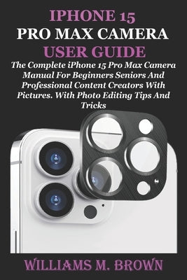 iPhone 15 Pro Max Camera User Guide: The Complete iPhone 15 Pro Max Camera Manual For Beginners Seniors And Professional Content Creators With Picture by M. Brown, Williams