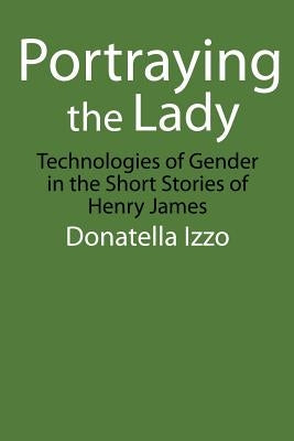 Portraying the Lady: Technologies of Gender in the Short Stories of Henry James by Izzo, Donatella