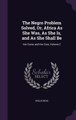 The Negro Problem Solved, Or, Africa As She Was, As She Is, and As She Shall Be: Her Curse and Her Cure, Volume 2 by Read, Hollis