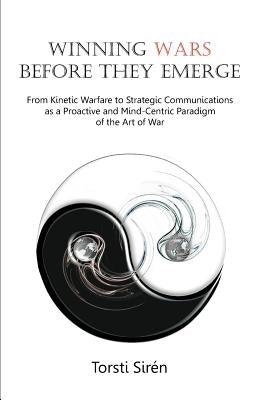 Winning Wars Before They Emerge: From Kinetic Warfare to Strategic Communications as a Proactive and Mind-Centric Paradigm of the Art of War by Siraen, Torsti