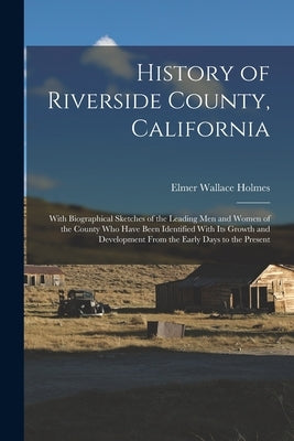 History of Riverside County, California: With Biographical Sketches of the Leading Men and Women of the County Who Have Been Identified With Its Growt by Holmes, Elmer Wallace