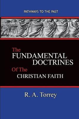 The Fundamental Doctrines of the Christian Faith: Pathways To The Past by Torrey, R. a.