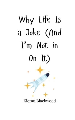 Why Life Is a Joke (And I'm Not in On It) by Blackwood, Kieran