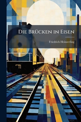 Die Brücken in Eisen: Baumaterial, Technische Entwicklung, Konstruktion Und Statische Berechnung Der Eisernen Brücken: Für Ingenieure, Eisenbautechnik by Heinzerling, Friedrich