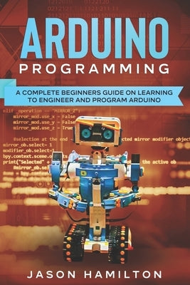 Arduino Programming: A Complete Beginners Guide on Learning to Engineer and Program Arduino by Hamilton, Jason