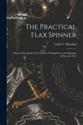 The Practical Flax Spinner: Being a Description of the Growth, Manipulation, and Spinning of Flax and Tow by Marshall, Leslie C.