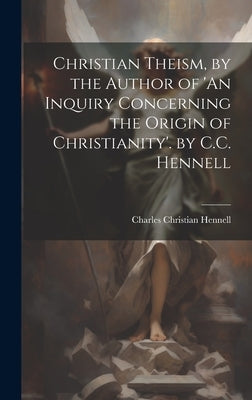 Christian Theism, by the Author of 'An Inquiry Concerning the Origin of Christianity'. by C.C. Hennell by Hennell, Charles Christian
