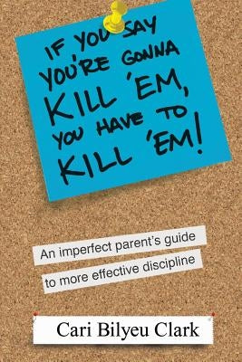 If You Say You're Gonna Kill 'em, You Have to Kill 'em!: An Imperfect Parent's Guide to Raising Wonderful Adults by Clark, Cari Bilyeu