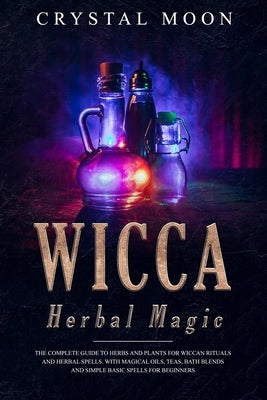 Wicca Herbal Magic: The Complete Guide to Herbs and Plants for Wiccan Rituals and Herbal Spells. With Magical Oils, Teas, Bath Blends, and by Moon, Crystal