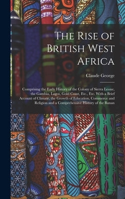 The Rise of British West Africa: Comprising the Early History of the Colony of Sierra Leone, the Gambia, Lagos, Gold Coast, Etc., Etc. With a Brief Ac by George, Claude