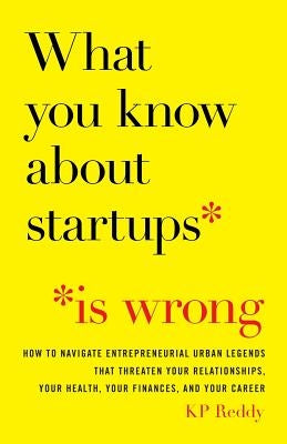What You Know About Startups Is Wrong: How to Navigate Entrepreneurial Urban Legends That Threaten Your Relationships, Your Health, Your Finances, and by Reddy, Kp