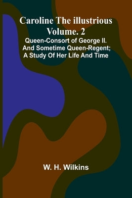 Caroline the Illustrious Vol. 2: Queen-Consort of George II. and sometime Queen-Regent; a study of her life and time by H. Wilkins, W.