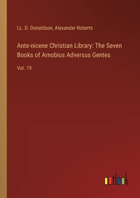 Ante-nicene Christian Library: The Seven Books of Arnobius Adversus Gentes: Vol. 19 by Donaldson, LL D.