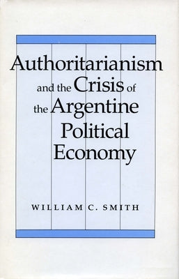 Authoritarianism and the Crisis of the Argentine Political Economy by Smith, William C.