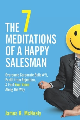The 7 Meditations of a Happy Salesman: Overcome Corporate Bulls#!t, Profit from Rejection, & Find Your Voice Along the Way by McNeely, James R.