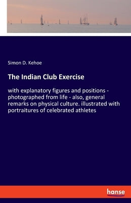 The Indian Club Exercise: with explanatory figures and positions - photographed from life - also, general remarks on physical culture. illustrat by Kehoe, Simon D.