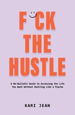 F*ck the Hustle: A no-bullshit guide to accessing the life you want without hustling like a psycho. by Jean, Kari