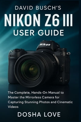David Busch's Nikon Z6 III User Guide: The Complete, Hands-On Manual to Master the Mirrorless Camera for Capturing Stunning Photos and Cinematic Video by Love, Dosha