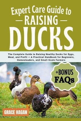 Expert Care Guide to Raising Ducks: The Complete Guide To Raising Healthy Ducks For Eggs, Meat, And Profit - A Practical Handbook For Beginners, Homes by Hagan, Grace