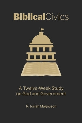 Biblical Civics: A Twelve-Week Study on God and Government by Magnuson, R. Josiah
