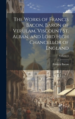 The Works of Francis Bacon, Baron of Verulam, Viscount St. Alban, and Lord High Chancellor of England; Volume 6 by Bacon, Francis 1561-1626