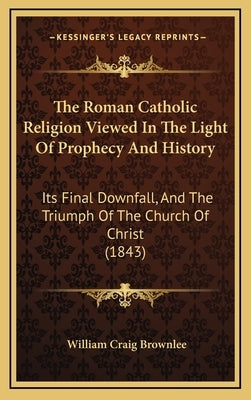 The Roman Catholic Religion Viewed In The Light Of Prophecy And History: Its Final Downfall, And The Triumph Of The Church Of Christ (1843) by Brownlee, William Craig