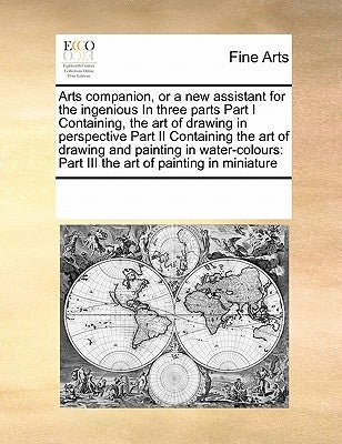 Arts Companion, or a New Assistant for the Ingenious in Three Parts Part I Containing, the Art of Drawing in Perspective Part II Containing the Art of by Multiple Contributors